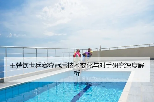 王楚钦世乒赛夺冠后技术变化与对手研究深度解析
