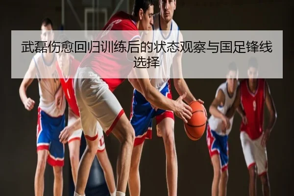 武磊伤愈回归训练后的状态观察与国足锋线选择