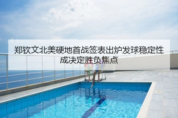 郑钦文北美硬地首战签表出炉发球稳定性成决定胜负焦点