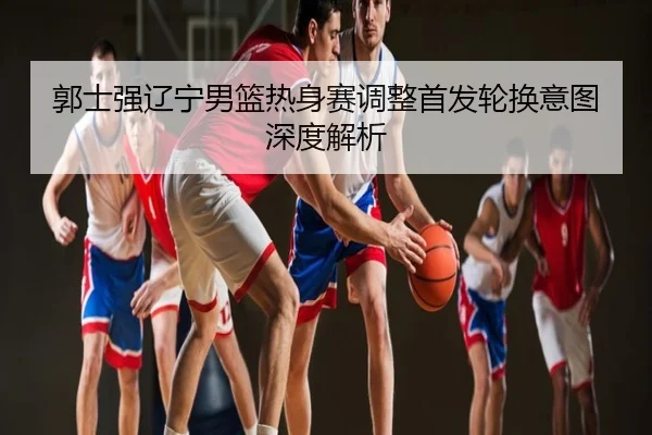 郭士强辽宁男篮热身赛调整首发轮换意图深度解析