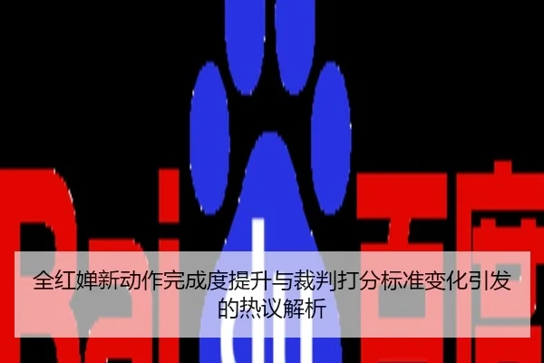 全红婵新动作完成度提升与裁判打分标准变化引发的热议解析