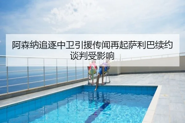 阿森纳追逐中卫引援传闻再起萨利巴续约谈判受影响