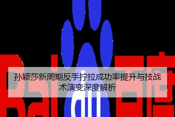 孙颖莎新周期反手拧拉成功率提升与技战术演变深度解析