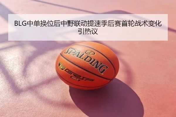 BLG中单换位后中野联动提速季后赛首轮战术变化引热议