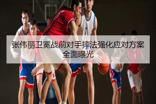 张伟丽卫冕战前对手摔法强化应对方案全面曝光