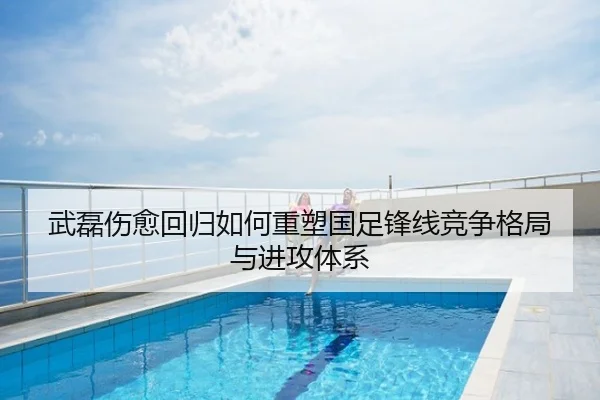 武磊伤愈回归如何重塑国足锋线竞争格局与进攻体系