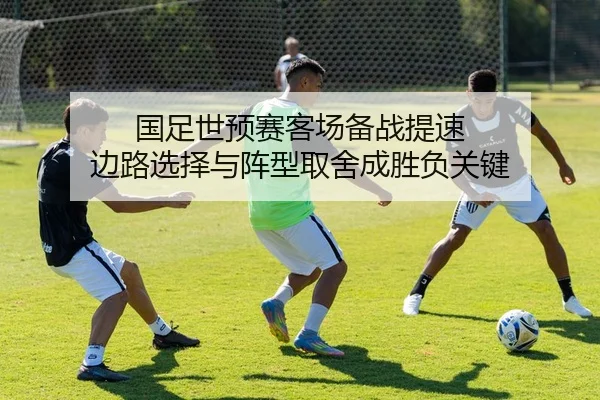 国足世预赛客场备战提速 边路选择与阵型取舍成胜负关键