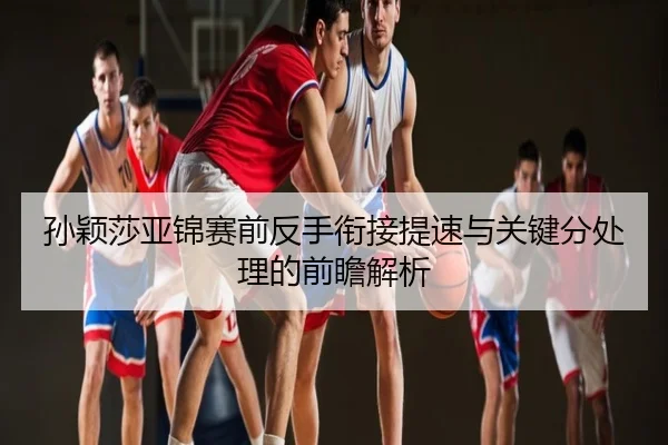 孙颖莎亚锦赛前反手衔接提速与关键分处理的前瞻解析
