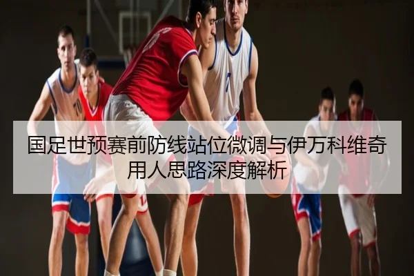国足世预赛前防线站位微调与伊万科维奇用人思路深度解析