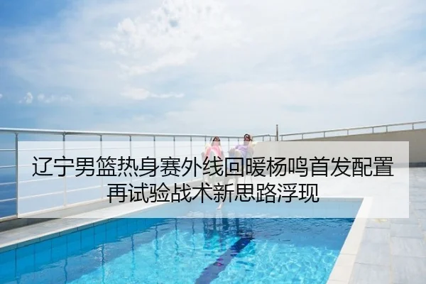 辽宁男篮热身赛外线回暖杨鸣首发配置再试验战术新思路浮现