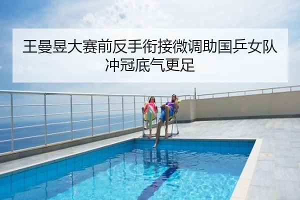 王曼昱大赛前反手衔接微调助国乒女队冲冠底气更足